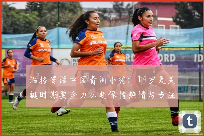 温格寄语中国青训小将：14岁是关键时期要全力以赴保持热情与专注