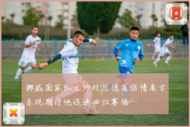 挪威国家队主帅对厄德高伤情表示乐观期待他迅速回归赛场