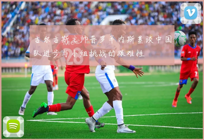 吉尔吉斯主帅普罗辛内斯基谈中国队进步与小组挑战的艰难性