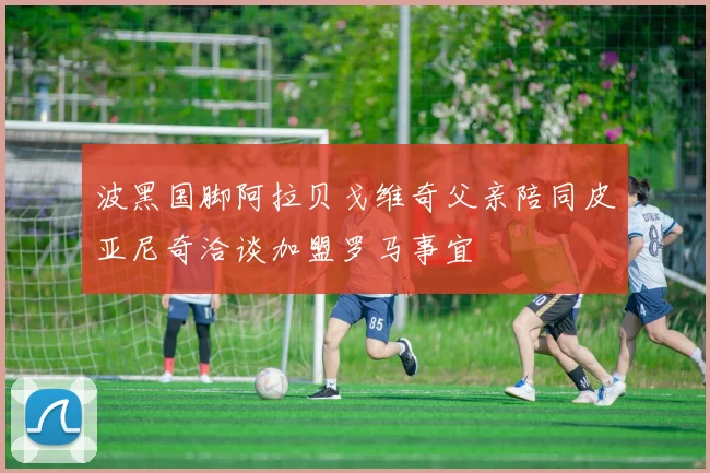 波黑国脚阿拉贝戈维奇父亲陪同皮亚尼奇洽谈加盟罗马事宜
