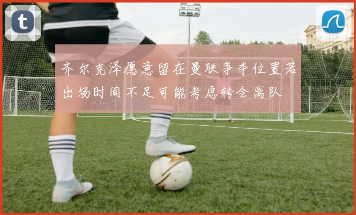 齐尔克泽愿意留在曼联争夺位置若出场时间不足可能考虑转会离队