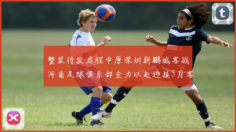 整装待发启程中原深圳新鹏城客战河南足球俱乐部全力以赴迎接5月客场挑战