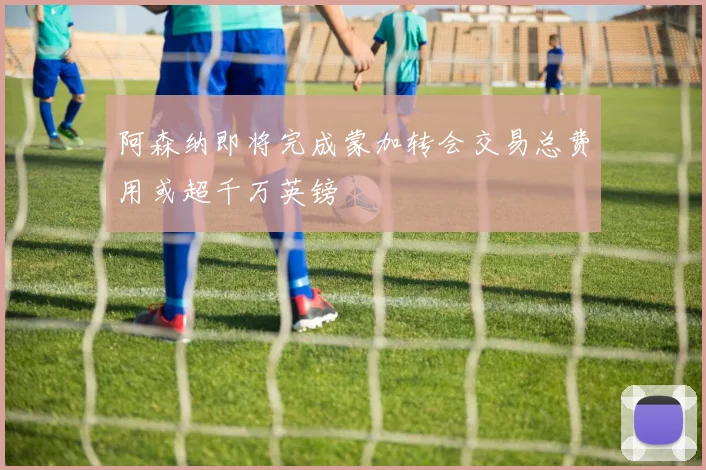 阿森纳即将完成蒙加转会交易总费用或超千万英镑