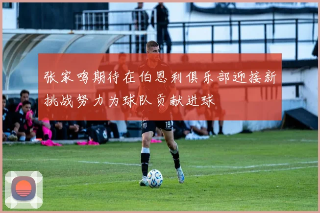 张家鸣期待在伯恩利俱乐部迎接新挑战努力为球队贡献进球