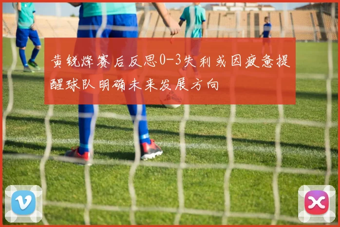 黄锐烽赛后反思0-3失利或因疲惫提醒球队明确未来发展方向