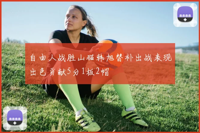自由人战胜山猫韩旭替补出战表现出色贡献5分1板2帽
