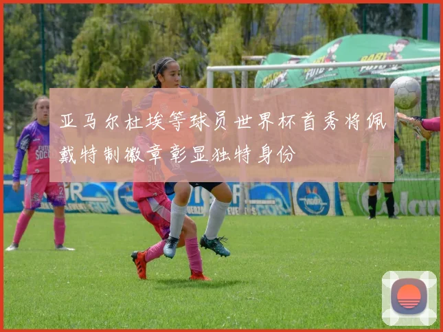 亚马尔杜埃等球员世界杯首秀将佩戴特制徽章彰显独特身份