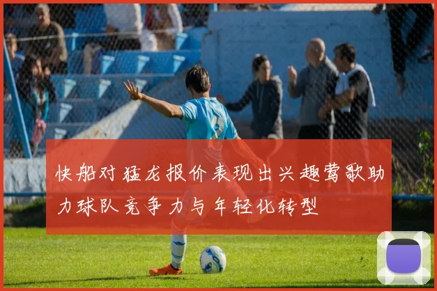 快船对猛龙报价表现出兴趣莺歌助力球队竞争力与年轻化转型