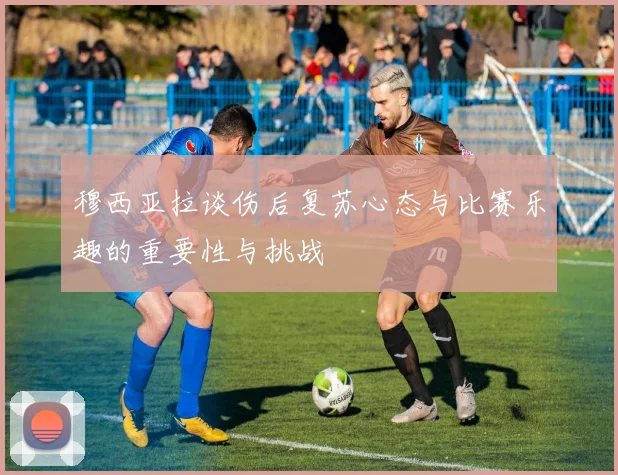 穆西亚拉谈伤后复苏心态与比赛乐趣的重要性与挑战